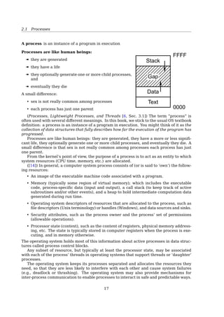 1.6 System Calls
1 #include stdio.h
2 #include unistd.h
3
4 int main ()
5 {
6 printf(Hello World!n);
7 fork();
8 printf(Goodbye Cruel World!n);
9 return 0;
10 }
$ man 2 fork
exec()
1 #include stdio.h
2 #include unistd.h
3
4 int main ()
5 {
6 printf(Hello World!n);
7 if(fork() != 0 )
8 printf(I am the parent process.n);
9 else {
10 printf(A child is listing the directory contents...n);
11 execl(/bin/ls, ls, -al, NULL);
12 }
13 return 0;
14 }
$ man 3 exec
Hardware INT vs. Software INT
Device:
Send electrical signal to interrupt controller.
Controller:
1. Interrupt CPU.
2. Send digital identification of interrupting
device.
Kernel:
1. Save registers.
2. Execute driver software to read I/O device.
3. Send message.
4. Restart a process (not necessarily
interrupted process).
Caller:
1. Put message pointer and destination of
message into CPU registers.
2. Execute software interrupt instruction.
Kernel:
1. Save registers.
2. Send and/or receive message.
3. Restart a process (not necessarily calling
process).
(a) (b)
Figure 2-34. (a) How a hardware interrupt is processed. (b)
How a system call is made.
17
 