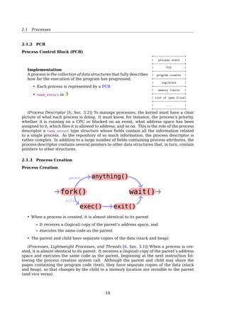 References
[1] Wikipedia. Interrupt — Wikipedia, The Free Encyclopedia. [Online; accessed 21-
February-2015]. 2015.
[2] Wikipedia. System call — Wikipedia, The Free Encyclopedia. [Online; accessed 21-
February-2015]. 2015.
2 Process And Thread
2.1 Processes
2.1.1 What’s a Process
Process
A process is an instance of a program in execution
Processes are like human beings:
« they are generated
« they have a life
« they optionally generate one or more child processes,
and
« eventually they die
A small diﬀerence:
• sex is not really common among processes
• each process has just one parent
Stack
Gap
Data
Text
0000
FFFF
The term ”process” is often used with several diﬀerent meanings. In this book, we stick
to the usual OS textbook deﬁnition: a process is an instance of a program in execution.
You might think of it as the collection of data structures that fully describes how far the
execution of the program has progressed[2, Sec. 3.1, Processes, Lightweight Processes,
and Threads].
Processes are like human beings: they are generated, they have a more or less signiﬁ-
cant life, they optionally generate one or more child processes, and eventually they die. A
small diﬀerence is that sex is not really common among processes each process has just
one parent.
From the kernel’s point of view, the purpose of a process is to act as an entity to which
system resources (CPU time, memory, etc.) are allocated.
In general, a computer system process consists of (or is said to ’own’) the following
resources[34]:
• An image of the executable machine code associated with a program.
• Memory (typically some region of virtual memory); which includes the executable
code, process-speciﬁc data (input and output), a call stack (to keep track of active
subroutines and/or other events), and a heap to hold intermediate computation data
generated during run time.
18
 