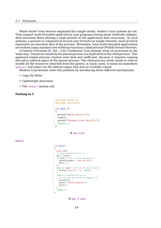 2.1 Processes
• Operating system descriptors of resources that are allocated to the process, such as
ﬁle descriptors (Unix terminology) or handles (Windows), and data sources and sinks.
• Security attributes, such as the process owner and the process’ set of permissions
(allowable operations).
• Processor state (context), such as the content of registers, physical memory address-
ing, etc. The state is typically stored in computer registers when the process is exe-
cuting, and in memory otherwise.
The operating system holds most of this information about active processes in data struc-
tures called process control blocks.
Any subset of resource, but typically at least the processor state, may be associated
with each of the process’ threads in operating systems that support threads or ’daughter’
processes.
The operating system keeps its processes separated and allocates the resources they
need, so that they are less likely to interfere with each other and cause system failures
(e.g., deadlock or thrashing). The operating system may also provide mechanisms for
inter-process communication to enable processes to interact in safe and predictable ways.
2.1.2 PCB
Process Control Block (PCB)
Implementation
A process is the collection of data structures that fully describes
how far the execution of the program has progressed.
• Each process is represented by a PCB
• task_struct in
+-------------------+
| process state |
+-------------------+
| PID |
+-------------------+
| program counter |
+-------------------+
| registers |
+-------------------+
| memory limits |
+-------------------+
| list of open files|
+-------------------+
| ... |
+-------------------+
To manage processes, the kernel must have a clear picture of what each process is
doing. It must know, for instance, the process’s priority, whether it is running on a CPU or
blocked on an event, what address space has been assigned to it, which ﬁles it is allowed to
address, and so on. This is the role of the process descriptor a task_struct type structure
whose ﬁelds contain all the information related to a single process. As the repository of so
much information, the process descriptor is rather complex. In addition to a large number
of ﬁelds containing process attributes, the process descriptor contains several pointers to
other data structures that, in turn, contain pointers to other structures[2, Sec. 3.2, Process
Descriptor].
2.1.3 Process Creation
Process Creation
19
 