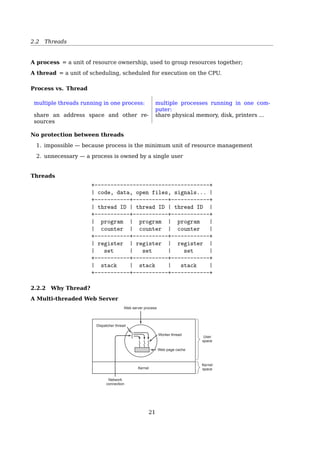 2.1 Processes
$ man fork
exec()
1 int main()
2 {
3 pid_t pid;
4 /* fork another process */
5 pid = fork();
6 if (pid  0) { /* error occurred */
7 fprintf(stderr, Fork Failed);
8 exit(-1);
9 }
10 else if (pid == 0) { /* child process */
11 execlp(/bin/ls, ls, NULL);
12 }
13 else { /* parent process */
14 /* wait for the child to complete */
15 wait(NULL);
16 printf (Child Complete);
17 exit(0);
18 }
19 return 0;
20 }
$ man 3 exec
2.1.4 Process State
Process State Transition
1 23
4
Blocked
Running
Ready
1. Process blocks for input
2. Scheduler picks another process
3. Scheduler picks this process
4. Input becomes available
Fig. 2-2. A process can be in running, blocked, or ready state.
Transitions between these states are as shown.
See also [2, Sec. 3.2.1, Process State].
2.1.5 CPU Switch From Process To Process
CPU Switch From Process To Process
21
 