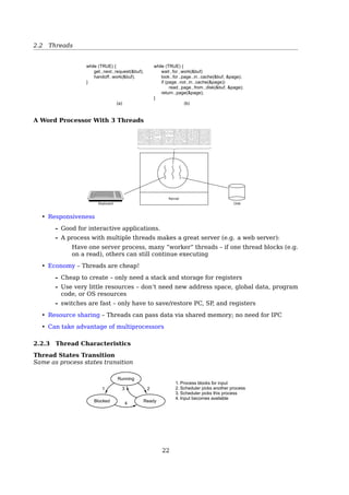 2.2 Threads
See also: [2, Sec. 3.3, Process Switch].
2.2 Threads
2.2.1 Processes vs. Threads
Process vs. Thread
a single-threaded process = resource + execution
a multi-threaded process = resource + executions
Thread Thread
Kernel Kernel
Process 1 Process 1 Process 1 Process
User
space
Kernel
space
(a) (b)
Fig. 2-6. (a) Three processes each with one thread. (b) One process
with three threads.
A process = a unit of resource ownership, used to group resources together;
A thread = a unit of scheduling, scheduled for execution on the CPU.
Process vs. Thread
multiple threads running in one pro-
cess:
multiple processes running in one
computer:
share an address space and other re-
sources
share physical memory, disk, printers ...
No protection between threads
impossible — because process is the minimum unit of resource management
unnecessary — a process is owned by a single user
22
 