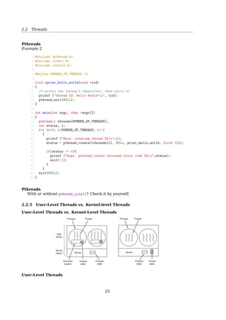 2.2 Threads
Thread Operations
Start
with one
thread
running
thread1
thread2
thread3
end
release
CPU
wait for
a thread
to exit
thread_create()
thread_create()
thread_create()
thread_exit()
thread_yield()
thread_exit()
thread_exit()
thread_join()
2.2.4 POSIX Threads
POSIX Threads
IEEE 1003.1c The standard for writing portable threaded programs. The threads pack-
age it deﬁnes is called Pthreads, including over 60 function calls, supported by most
UNIX systems.
Some of the Pthreads function calls
Thread call Description
pthread_create Create a new thread
pthread_exit Terminate the calling thread
pthread_join Wait for a speciﬁc thread to exit
pthread_yield Release the CPU to let another thread run
pthread_attr_init Create and initialize a thread’s attribute structure
pthread_attr_destroy Remove a thread’s attribute structure
Pthreads
Example 1
25
 