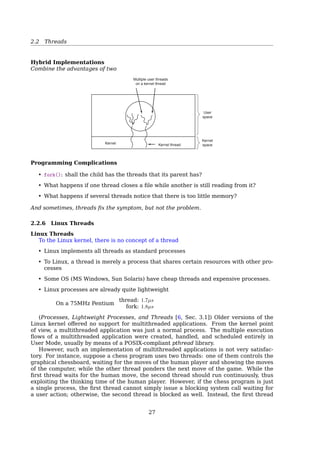 2.2 Threads
Pthreads
Example 2
1 #include pthread.h
2 #include stdio.h
3 #include stdlib.h
4
5 #define NUMBER_OF_THREADS 10
6
7 void *print_hello_world(void *tid)
8 {
9 /* prints the thread’s identifier, then exits.*/
10 printf (Thread %d: Hello World!n, tid);
11 pthread_exit(NULL);
12 }
13
14 int main(int argc, char *argv[])
15 {
16 pthread_t threads[NUMBER_OF_THREADS];
17 int status, i;
18 for (i=0; iNUMBER_OF_THREADS; i++)
19 {
20 printf (Main: creating thread %dn,i);
21 status = pthread_create(threads[i], NULL, print_hello_world, (void *)i);
22
23 if(status != 0){
24 printf (Oops. pthread_create returned error code %dn,status);
25 exit(-1);
26 }
27 }
28 exit(NULL);
29 }
Pthreads
With or without pthread_join()? Check it by yourself.
2.2.5 User-Level Threads vs. Kernel-level Threads
User-Level Threads vs. Kernel-Level Threads
Process ProcessThread Thread
Process
table
Process
table
Thread
table
Thread
table
Run-time
system
Kernel
space
User
space
KernelKernel
Fig. 2-13. (a) A user-level threads package. (b) A threads package
managed by the kernel.
User-Level Threads
27
 