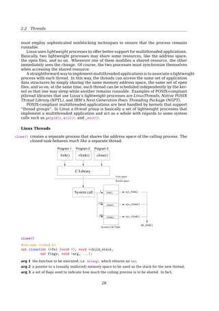 2.2 Threads
User-level threads provide a library of functions to allow user processes to create and
manage their own threads.
No need to modify the OS;
Simple representation
– each thread is represented simply by a PC, regs, stack, and a small TCB, all stored
in the user process’ address space
Simple Management
– creating a new thread, switching between threads, and synchronization between
threads can all be done without intervention of the kernel
Fast
– thread switching is not much more expensive than a procedure call
Flexible
– CPU scheduling (among threads) can be customized to suit the needs of the al-
gorithm – each process can use a diﬀerent thread scheduling algorithm
User-Level Threads
Lack of coordination between threads and OS kernel
– Process as a whole gets one time slice
– Same time slice, whether process has 1 thread or 1000 threads
– Also – up to each thread to relinquish control to other threads in that process
Requires non-blocking system calls (i.e. a multithreaded kernel)
– Otherwise, entire process will blocked in the kernel, even if there are runnable
threads left in the process
– part of motivation for user-level threads was not to have to modify the OS
If one thread causes a page fault(interrupt!), the entire process blocks
See also: More about blocking and non-blocking calls5
Kernel-Level Threads
Kernel-level threads kernel provides system calls to create and manage threads
Kernel has full knowledge of all threads
– Scheduler may choose to give a process with 10 threads more time than process
with only 1 thread
Good for applications that frequently block (e.g. server processes with frequent in-
terprocess communication)
Slow – thread operations are 100s of times slower than for user-level threads
Signiﬁcant overhead and increased kernel complexity – kernel must manage and
schedule threads as well as processes
– Requires a full thread control block (TCB) for each thread
5http://www.daniweb.com/software-development/computer-science/threads/384575/synchronous-vs-asynchronous-blocking-vs-non-blo
28
 