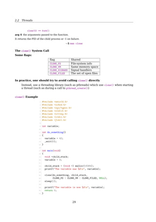 2.2 Threads
Hybrid Implementations
Combine the advantages of two
Multiple user threads
on a kernel thread
User
space
Kernel
spaceKernel threadKernel
Fig. 2-14. Multiplexing user-level threads onto kernel-level
threads.
Programming Complications
• fork(): shall the child has the threads that its parent has?
• What happens if one thread closes a ﬁle while another is still reading from it?
• What happens if several threads notice that there is too little memory?
And sometimes, threads ﬁx the symptom, but not the problem.
2.2.6 Linux Threads
Linux Threads
To the Linux kernel, there is no concept of a thread
• Linux implements all threads as standard processes
• To Linux, a thread is merely a process that shares certain resources with other pro-
cesses
• Some OS (MS Windows, Sun Solaris) have cheap threads and expensive processes.
• Linux processes are already quite lightweight
On a 75MHz Pentium
thread: 1.7µs
fork: 1.8µs
[2, Sec. 3.1, Processes, Lightweight Processes, and Threads] Older versions of the Linux
kernel oﬀered no support for multithreaded applications. From the kernel point of view,
a multithreaded application was just a normal process. The multiple execution ﬂows of a
multithreaded application were created, handled, and scheduled entirely in User Mode,
usually by means of a POSIX-compliant pthread library.
However, such an implementation of multithreaded applications is not very satisfac-
tory. For instance, suppose a chess program uses two threads: one of them controls the
graphical chessboard, waiting for the moves of the human player and showing the moves
of the computer, while the other thread ponders the next move of the game. While the
ﬁrst thread waits for the human move, the second thread should run continuously, thus
exploiting the thinking time of the human player. However, if the chess program is just
a single process, the ﬁrst thread cannot simply issue a blocking system call waiting for
29
 