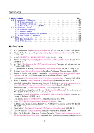 REFERENCES
8 Input/Output 150
8.1 Principles of I/O Hardware . . . . . . . . . . . . . . . . . . . . . . . . . . . . . . . 150
8.1.1 Programmed I/O . . . . . . . . . . . . . . . . . . . . . . . . . . . . . . . . . . 155
8.1.2 Interrupt-Driven I/O . . . . . . . . . . . . . . . . . . . . . . . . . . . . . . . 157
8.1.3 Direct Memory Access (DMA) . . . . . . . . . . . . . . . . . . . . . . . . . 157
8.2 I/O Software Layers . . . . . . . . . . . . . . . . . . . . . . . . . . . . . . . . . . . 159
8.2.1 Interrupt Handlers . . . . . . . . . . . . . . . . . . . . . . . . . . . . . . . . 160
8.2.2 Device Drivers . . . . . . . . . . . . . . . . . . . . . . . . . . . . . . . . . . . 160
8.2.3 Device-Independent I/O Software . . . . . . . . . . . . . . . . . . . . . . . 161
8.2.4 User-Space I/O Software . . . . . . . . . . . . . . . . . . . . . . . . . . . . . 161
8.3 Disks . . . . . . . . . . . . . . . . . . . . . . . . . . . . . . . . . . . . . . . . . . . . 162
8.3.1 Disk Scheduling . . . . . . . . . . . . . . . . . . . . . . . . . . . . . . . . . . 162
8.3.2 RAID Structure . . . . . . . . . . . . . . . . . . . . . . . . . . . . . . . . . . 165
References
[1] M.J. Bach. The design of the UNIX operating system. Prentice-Hall software series.
Prentice-Hall, 1986.
[2] D.P. Bovet and M. Cesatı́. Understanding The Linux Kernel. 3rd ed. O’Reilly, 2005.
[3] Randal E. Bryant and David R. O’Hallaron. Computer Systems: A Programmer’s Per-
spective. 2nd ed. USA: Addison-Wesley Publishing Company, 2010.
[4] Rémy Card, Theodore Ts’o, and Stephen Tweedie. “Design and Implementation of
the Second Extended Filesystem”. In: Dutch International Symposium on Linux (1996).
[5] Allen B. Downey. The Little Book of Semaphores. greenteapress.com, 2008.
[6] M. Gorman. Understanding the Linux Virtual Memory Manager. Prentice Hall, 2004.
[7] Research Computing Support Group. “Understanding Memory”. In: University of
Alberta (2010). http://cluster.srv.ualberta.ca/doc/.
[8] Sandeep Grover. “Linkers and Loaders”. In: Linux Journal (2002).
[9] Intel. INTEL 80386 Programmer’s Reference Manual. 1986.
[10] John Levine. Linkers and Loaders. Morgan-Kaufman, Oct. 1999.
[11] R. Love. Linux Kernel Development. Developer’s Library. Addison-Wesley, 2010.
[12] W. Mauerer. Professional Linux Kernel Architecture. John Wiley & Sons, 2008.
[13] David Morgan. Analyzing a ﬁlesystem. 2012.
[14] Abhishek Nayani, Mel Gorman, and Rodrigo S. de Castro. Memory Management in
Linux: Desktop Companion to the Linux Source Code. Free book, 2002.
[15] Dave Poirier. The Second Extended File System Internal Layout. Web, 2011.
[16] David A Rusling. The Linux Kernel. Linux Documentation Project, 1999.
[17] Silberschatz, Galvin, and Gagne. Operating System Concepts Essentials. John Wiley
& Sons, 2011.
[18] Wiliam Stallings. Operating Systems: Internals and Design Principles. 7th ed. Pren-
tice Hall, 2011.
[19] Andrew S. Tanenbaum. Modern Operating Systems. 3rd. Prentice Hall Press, 2007.
[20] K. Thompson. “Unix Implementation”. In: Bell System Technical Journal 57 (1978),
pp. 1931–1946.
3
 