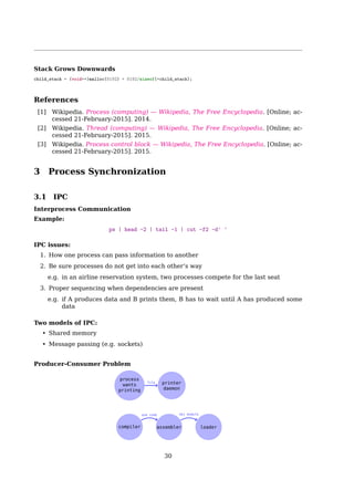 2.2 Threads
a user action; otherwise, the second thread is blocked as well. Instead, the ﬁrst thread
must employ sophisticated nonblocking techniques to ensure that the process remains
runnable.
Linux uses lightweight processes to oﬀer better support for multithreaded applications.
Basically, two lightweight processes may share some resources, like the address space,
the open ﬁles, and so on. Whenever one of them modiﬁes a shared resource, the other
immediately sees the change. Of course, the two processes must synchronize themselves
when accessing the shared resource.
A straightforward way to implement multithreaded applications is to associate a light-
weight process with each thread. In this way, the threads can access the same set of
application data structures by simply sharing the same memory address space, the same
set of open ﬁles, and so on; at the same time, each thread can be scheduled independently
by the kernel so that one may sleep while another remains runnable. Examples of POSIX-
compliant pthread libraries that use Linux’s lightweight processes are LinuxThreads, Na-
tive POSIX Thread Library (NPTL), and IBM’s Next Generation Posix Threading Package
(NGPT).
POSIX-compliant multithreaded applications are best handled by kernels that support
”thread groups”. In Linux a thread group is basically a set of lightweight processes that
implement a multithreaded application and act as a whole with regards to some system
calls such as getpid(), kill(), and _exit().
Linux Threads
clone() creates a separate process that shares the address space of the calling process. The
cloned task behaves much like a separate thread.
Program 3
Kernel space
User space
fork()
clone()
vfork()
System Call Table
3
120
289
Program 1 Program 2
C Library
vfork()fork() clone()
System call sys_fork()
sys_clone()
sys_vfork()
do_fork()
clone()
1 #include sched.h
2 int clone(int (*fn) (void *), void *child_stack,
3 int flags, void *arg, ...);
arg 1 the function to be executed, i.e. fn(arg), which returns an int;
30
 