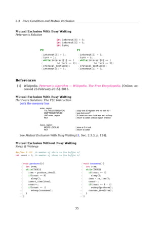 3.3 Race Condition and Mutual Exclusion
Producer:
1 while (true) {
2 /* do nothing -- no free buffers */
3 while (((in + 1) % BUFFER_SIZE) == out);
4
5 buffer[in] = item;
6 in = (in + 1) % BUFFER_SIZE;
7 }
Consumer:
1 while (true) {
2 while (in == out); // do nothing
3 // remove an item from the buffer
4 item = buffer[out];
5 out = (out + 1) % BUFFER_SIZE;
6 return item;
7 }
out
in
c
b
a
3.3 Race Condition and Mutual Exclusion
Race Conditions
Now, let’s have two producers
4
5
6
7
abc
prog.c
prog.n
Process A
out = 4
in = 7
Process B
Spooler
directory
Fig. 2-18. Two processes want to access shared memory at the
same time.Race Conditions
Two producers
1 #define BUFFER_SIZE 100
2 typedef struct {
3 ...
4 } item;
5 item buffer[BUFFER_SIZE];
6 int in = 0;
7 int out = 0;
35
 