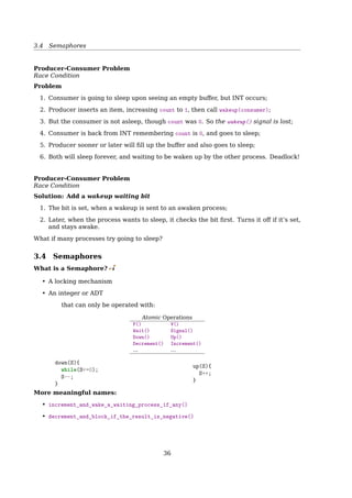 3.3 Race Condition and Mutual Exclusion
Process A and B do the same thing:
1 while (true) {
2 while (((in + 1) % BUFFER_SIZE) == out);
3 buffer[in] = item;
4 in = (in + 1) % BUFFER_SIZE;
5 }
Race Conditions
Problem: Process B started using one of the shared variables before Process A was ﬁn-
ished with it.
Solution: Mutual exclusion. If one process is using a shared variable or ﬁle, the other
processes will be excluded from doing the same thing.
Critical Regions
Mutual Exclusion
Critical Region: is a piece of code accessing a common resource.
A enters critical region
A leaves critical region
B attempts to
enter critical
region
B enters
critical region
T1
T2
T3
T4
Process A
Process B
B blocked
B leaves
critical region
Time
Fig. 2-19. Mutual exclusion using critical regions.
Critical Region
A solution to the critical region problem must satisfy three conditions:
Mutual Exclusion: No two process may be simultaneously inside their critical regions.
Progress: No process running outside its critical region may block other processes.
Bounded Waiting: No process should have to wait forever to enter its critical region.
Mutual Exclusion With Busy Waiting
Disabling Interrupts
1 {
2 ...
3 disableINT();
4 critical_code();
5 enableINT();
6 ...
7 }
36
 