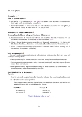 3.3 Race Condition and Mutual Exclusion
Problems:
• It’s not wise to give user process the power of turning oﬀ INTs.
– Suppose one did it, and never turned them on again
• useless for multiprocessor system
Disabling INTs is often a useful technique within the kernel itself but is not a general
mutual exclusion mechanism for user processes.
Mutual Exclusion With Busy Waiting
Lock Variables
1 int lock=0; //shared variable
2 {
3 ...
4 while(lock); //busy waiting
5 lock=1;
6 critical_code();
7 lock=0;
8 ...
9 }
Problem:
• What if an interrupt occurs right at line 5?
• Checking the lock again while backing from an interrupt?
Mutual Exclusion With Busy Waiting
Strict Alternation
Process 0
1 while(TRUE){
2 while(turn != 0);
3 critical_region();
4 turn = 1;
5 noncritical_region();
6 }
Process 1
1 while(TRUE){
2 while(turn != 1);
3 critical_region();
4 turn = 0;
5 noncritical_region();
6 }
Problem: violates condition-2
• One process can be blocked by another not in its critical region.
• Requires the two processes strictly alternate in entering their critical region.
Mutual Exclusion With Busy Waiting
Peterson’s Solution
int interest[0] = 0;
int interest[1] = 0;
int turn;
P0
1 interest[0] = 1;
2 turn = 1;
3 while(interest[1] == 1
4  turn == 1);
5 critical_section();
6 interest[0] = 0;
P1
1 interest[1] = 1;
2 turn = 0;
3 while(interest[0] == 1
4  turn == 0);
5 critical_section();
6 interest[1] = 0;
37
 