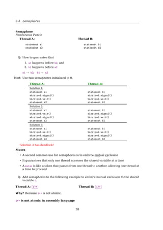 3.3 Race Condition and Mutual Exclusion
References
[1] Wikipedia. Peterson’s algorithm — Wikipedia, The Free Encyclopedia. [Online; ac-
cessed 23-February-2015]. 2015.
Mutual Exclusion With Busy Waiting
Hardware Solution: The TSL Instruction
Lock the memory bus
enter region:
TSL REGISTER,LOCK | copy lock to register and set lock to 1
CMP REGISTER,#0 | was lock zero?
JNE enter region | if it was non zero, lock was set, so loop
RET | return to caller; critical region entered
leave region:
MOVE LOCK,#0 | store a 0 in lock
RET | return to caller
Fig. 2-22. Entering and leaving a critical region using the TSL
instruction.
See also: [19, Sec. 2.3.3, Mutual Exclusion With Busy Waiting, p. 124].
Mutual Exclusion Without Busy Waiting
Sleep  Wakeup
1 #define N 100 /* number of slots in the buffer */
2 int count = 0; /* number of items in the buffer */
1 void producer(){
2 int item;
3 while(TRUE){
4 item = produce_item();
5 if(count == N)
6 sleep();
7 insert_item(item);
8 count++;
9 if(count == 1)
10 wakeup(consumer);
11 }
12 }
1 void consumer(){
2 int item;
3 while(TRUE){
4 if(count == 0)
5 sleep();
6 item = rm_item();
7 count--;
8 if(count == N - 1)
9 wakeup(producer);
10 consume_item(item);
11 }
12 }
Producer-Consumer Problem
Race Condition
Problem
1. Consumer is going to sleep upon seeing an empty buﬀer, but INT occurs;
2. Producer inserts an item, increasing count to 1, then call wakeup(consumer);
3. But the consumer is not asleep, though count was 0. So the wakeup() signal is lost;
4. Consumer is back from INT remembering count is 0, and goes to sleep;
5. Producer sooner or later will ﬁll up the buﬀer and also goes to sleep;
6. Both will sleep forever, and waiting to be waken up by the other process. Deadlock!
38
 