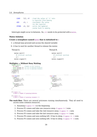 3.4 Semaphores
Producer-Consumer Problem
Race Condition
Solution: Add a wakeup waiting bit
1. The bit is set, when a wakeup is sent to an awaken process;
2. Later, when the process wants to sleep, it checks the bit ﬁrst. Turns it oﬀ if it’s set,
and stays awake.
What if many processes try going to sleep?
3.4 Semaphores
What is a Semaphore?
• A locking mechanism
• An integer or ADT
that can only be operated with:
Atomic Operations
P() V()
Wait() Signal()
Down() Up()
Decrement() Increment()
... ...
1 down(S){
2 while(S=0);
3 S--;
4 }
1 up(S){
2 S++;
3 }
More meaningful names:
• increment_and_wake_a_waiting_process_if_any()
• decrement_and_block_if_the_result_is_negative()
Semaphore
How to ensure atomic?
1. For single CPU, implement up() and down() as system calls, with the OS disabling all
interrupts while accessing the semaphore;
2. For multiple CPUs, to make sure only one CPU at a time examines the semaphore, a
lock variable should be used with the TSL instructions.
Semaphore is a Special Integer
A semaphore is like an integer, with three diﬀerences:
1. You can initialize its value to any integer, but after that the only operations you are
allowed to perform are increment (S++) and decrement (S- -).
2. When a thread decrements the semaphore, if the result is negative (S ≤ 0), the thread
blocks itself and cannot continue until another thread increments the semaphore.
3. When a thread increments the semaphore, if there are other threads waiting, one of
the waiting threads gets unblocked.
39
 