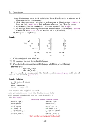 3.4 Semaphores
Why Semaphores?
We don’t need semaphores to solve synchronization problems, but there are some ad-
vantages to using them:
• Semaphores impose deliberate constraints that help programmers avoid errors.
• Solutions using semaphores are often clean and organized, making it easy to demon-
strate their correctness.
• Semaphores can be implemented eﬀiciently on many systems, so solutions that use
semaphores are portable and usually eﬀicient.
The Simplest Use of Semaphore
Signaling
• One thread sends a signal to another thread to indicate that something has happened
• it solves the serialization problem
Signaling makes it possible to guarantee that a section of code in one thread will
run before a section of code in another thread
Thread A
1 statement a1
2 sem.signal()
Thread B
1 sem.wait()
2 statement b1
What’s the initial value of sem?
Semaphore
Rendezvous Puzzle
Thread A
1 statement a1
2 statement a2
Thread B
1 statement b1
2 statement b2
Q: How to guarantee that
1. a1 happens before b2, and
2. b1 happens before a2
a1 → b2; b1 → a2
Hint: Use two semaphores initialized to 0.
40
 