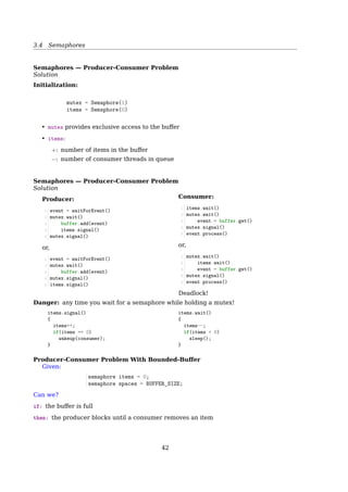 3.4 Semaphores
Multiplex — Without Busy Waiting
1 typedef struct{
2 int space; //number of free resources
3 struct process *P; //a list of queueing producers
4 struct process *C; //a list of queueing consumers
5 } semaphore;
6 semaphore S;
7 S.space = 5;
Producer
1 void down(S){
2 S.space--;
3 if(S.space == 4){
4 rmFromQueue(S.C);
5 wakeup(S.C);
6 }
7 if(S.space  0){
8 addToQueue(S.P);
9 sleep();
10 }
11 }
Consumer
1 void up(S){
2 S.space++;
3 if(S.space  5){
4 addToQueue(S.C);
5 sleep();
6 }
7 if(S.space = 0){
8 rmFromQueue(S.P);
9 wakeup(S.P);
10 }
11 }
if S.space  0,
S.space == Number of queueing producers
if S.space  5,
S.space == Number of queueing consumers + 5
The work ﬂow: There are several processes running simultaneously. They all need to
access some common resources.
1. Assuming S.space == 3 in the beginning
2. Process P1 comes and take one resource away. S.space == 2 now.
3. Process P2 comes and take the 2nd resource away. S.space == 1 now.
4. Process P3 comes and take the last resource away. S.space == 0 now.
5. Process P4 comes and sees nothing left. It has to sleep. S.space == -1 now.
6. Process P5 comes and sees nothing left. It has to sleep. S.space == -2 now.
7. At this moment, there are 2 processes (P4 and P5) sleeping. In another word,
they are queuing for resources.
8. Now, P1 ﬁnishes using the resource, and released it. After it does a S.space++, it
ﬁnds out that S.space = 0. So it wakes up a Process (say P4) in the queue.
9. P4 wakes up, and back to execute the instruction right after sleep().
10. P4 (or P2|P3) ﬁnishes using the resource, and releases it. After it does a S.space++,
it ﬁnds out that S.space = 0. So it wakes up P5 in the queue.
11. the queue is empty now.
Barrier
Barrier
Barrier
Barrier
A A A
B B B
C C
D D D
Time Time Time
Process
(a) (b) (c)
C
Fig. 2-30. Use of a barrier. (a) Processes approaching a barrier.
(b) All processes but one blocked at the barrier. (c) When the last
process arrives at the barrier, all of them are let through.
1. Processes approaching a barrier
42
 
