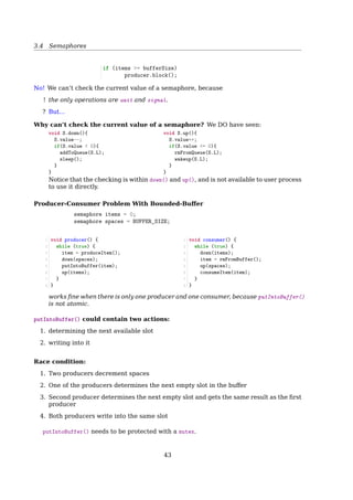 3.4 Semaphores
2. All processes but one blocked at the barrier
3. When the last process arrives at the barrier, all of them are let through
Synchronization requirement:
specific_task()
critical_point()
No thread executes critical_point() until after all threads have executed specific_task().
Barrier Solution
1 n = the number of threads
2 count = 0
3 mutex = Semaphore(1)
4 barrier = Semaphore(0)
count: keeps track of how many threads have arrived
mutex: provides exclusive access to count
barrier: is locked (≤ 0) until all threads arrive
When barrier.value0,
barrier.value == Number of queueing processes
Solution 1
1 specific_task();
2 mutex.wait();
3 count++;
4 mutex.signal();
5 if (count  n)
6 barrier.wait();
7 barrier.signal();
8 critical_point();
Solution 2
1 specific_task();
2 mutex.wait();
3 count++;
4 mutex.signal();
5 if (count == n)
6 barrier.signal();
7 barrier.wait();
8 critical_point();
Only one thread can pass the barrier!
Barrier Solution
Solution 3
1 specific_task();
2
3 mutex.wait();
4 count++;
5 mutex.signal();
6
7 if (count == n)
8 barrier.signal();
9
10 barrier.wait();
11 barrier.signal();
12
13 critical_point();
Solution 4
1 specific_task();
2
3 mutex.wait();
4 count++;
5
6 if (count == n)
7 barrier.signal();
8
9 barrier.wait();
10 barrier.signal();
11 mutex.signal();
12
13 critical_point();
Blocking on a semaphore while holding a mutex!
barrier.wait();
barrier.signal();
43
 