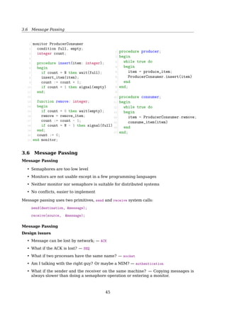 3.4 Semaphores
Semaphores — Producer-Consumer Problem
Solution
Producer
1 event = waitForEvent()
2 mutex.wait()
3 buffer.add(event)
4 items.signal()
5 mutex.signal()
or,
Producer
1 event = waitForEvent()
2 mutex.wait()
3 buffer.add(event)
4 mutex.signal()
5 items.signal()
Consumer
1 items.wait()
2 mutex.wait()
3 event = buffer.get()
4 mutex.signal()
5 event.process()
or,
Consumer
1 mutex.wait()
2 items.wait()
3 event = buffer.get()
4 mutex.signal()
5 event.process()
Danger: any time you wait for a semaphore while holding a mutex!
items.signal()
{
items++;
if(items == 0)
wakeup(consumer);
}
items.wait()
{
items--;
if(items  0)
sleep();
}
Producer-Consumer Problem With Bounded-Buﬀer
Given:
semaphore items = 0;
semaphore spaces = BUFFER_SIZE;
Can we?
if (items = BUFFER_SIZE)
producer.block();
if: the buﬀer is full
then: the producer blocks until a consumer removes an item
No! We can’t check the current value of a semaphore, because
! the only operations are wait and signal.
? But...
Why can’t check the current value of a semaphore? We DO have seen:
void S.down(){
S.value--;
if(S.value  0){
addToQueue(S.L);
sleep();
}
}
void S.up(){
S.value++;
if(S.value = 0){
rmFromQueue(S.L);
wakeup(S.L);
}
}
Notice that the checking is within down() and up(), and is not available to user process
to use it directly.
45
 