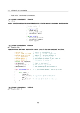 3.6 Message Passing
Message Passing
Design issues
• Message can be lost by network; — ACK
• What if the ACK is lost? — SEQ
• What if two processes have the same name? — socket
• Am I talking with the right guy? Or maybe a MIM? — authentication
• What if the sender and the receiver on the same machine? — Copying messages is
always slower than doing a semaphore operation or entering a monitor.
Message Passing
TCP Header Format
0 1 2 3
0 1 2 3 4 5 6 7 8 9 0 1 2 3 4 5 6 7 8 9 0 1 2 3 4 5 6 7 8 9 0 1
+-+-+-+-+-+-+-+-+-+-+-+-+-+-+-+-+-+-+-+-+-+-+-+-+-+-+-+-+-+-+-+-+
| Source Port | Destination Port |
+-+-+-+-+-+-+-+-+-+-+-+-+-+-+-+-+-+-+-+-+-+-+-+-+-+-+-+-+-+-+-+-+
| Sequence Number |
+-+-+-+-+-+-+-+-+-+-+-+-+-+-+-+-+-+-+-+-+-+-+-+-+-+-+-+-+-+-+-+-+
| Acknowledgment Number |
+-+-+-+-+-+-+-+-+-+-+-+-+-+-+-+-+-+-+-+-+-+-+-+-+-+-+-+-+-+-+-+-+
| Data | |U|A|P|R|S|F| |
| Offset| Reserved |R|C|S|S|Y|I| Window |
| | |G|K|H|T|N|N| |
+-+-+-+-+-+-+-+-+-+-+-+-+-+-+-+-+-+-+-+-+-+-+-+-+-+-+-+-+-+-+-+-+
| Checksum | Urgent Pointer |
+-+-+-+-+-+-+-+-+-+-+-+-+-+-+-+-+-+-+-+-+-+-+-+-+-+-+-+-+-+-+-+-+
| Options | Padding |
+-+-+-+-+-+-+-+-+-+-+-+-+-+-+-+-+-+-+-+-+-+-+-+-+-+-+-+-+-+-+-+-+
| data |
+-+-+-+-+-+-+-+-+-+-+-+-+-+-+-+-+-+-+-+-+-+-+-+-+-+-+-+-+-+-+-+-+
Message Passing
The producer-consumer problem
1 #define N 100 /* number of slots in the buffer */
2 void producer(void)
3 {
4 int item;
5 message m; /* message buffer */
6 while (TRUE) {
7 item = produce_item(); /* generate something to put in buffer */
8 receive(consumer, m); /* wait for an empty to arrive */
9 build_message(m, item); /* construct a message to send */
10 send(consumer, m); /* send item to consumer */
11 }
12 }
13
14 void consumer(void)
15 {
16 int item, i;
17 message m;
18 for (i=0; iN; i++) send(producer, m); /* send N empties */
19 while (TRUE) {
20 receive(producer, m); /* get message containing item */
21 item = extract_item(m); /* extract item from message */
22 send(producer, m); /* send back empty reply */
23 consume_item(item); /* do something with the item */
24 }
25 }
48
 