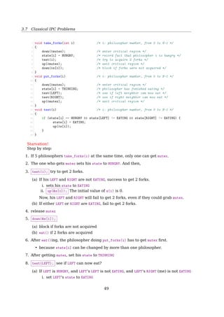 3.7 Classical IPC Problems
3.7 Classical IPC Problems
3.7.1 The Dining Philosophers Problem
The Dining Philosophers Problem
1 while True:
2 think()
3 get_forks()
4 eat()
5 put_forks()
How to implement get_forks() and put_forks() to ensure
1. No deadlock
2. No starvation
3. Allow more than one philosopher to eat at the same time
The Dining Philosophers Problem
Deadlock
#define N 5 /* number of philosophers */
void philosopher(int i) /* i: philosopher number, from 0 to 4 */
{
while (TRUE) {
think( ); /* philosopher is thinking */
take fork(i); /* take left fork */
take fork((i+1) % N); /* take right fork; % is modulo operator */
eat( ); /* yum-yum, spaghetti */
put fork(i); /* put left fork back on the table */
put fork((i+1) % N); /* put right fork back on the table */
}
}
Fig. 2-32. A nonsolution to the dining philosophers problem.
• Put down the left fork and wait for a while if the right one is not available? Similar
to CSMA/CD — Starvation
The Dining Philosophers Problem
With One Mutex
1 #define N 5
2 semaphore mutex=1;
3
4 void philosopher(int i)
5 {
6 while (TRUE) {
7 think();
8 wait(mutex);
9 take_fork(i);
10 take_fork((i+1) % N);
11 eat();
12 put_fork(i);
13 put_fork((i+1) % N);
14 signal(mutex);
15 }
16 }
• Only one philosopher can eat at a time.
• How about 2 mutexes? 5 mutexes?
49
 