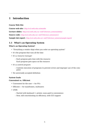 1 Introduction
Course Web Site
Course web site: http://cs2.swfu.edu.cn/moodle
Lecture slides: http://cs2.swfu.edu.cn/∼wx672/lecture_notes/os/slides/
Source code: http://cs2.swfu.edu.cn/∼wx672/lecture_notes/os/src/
Sample lab report: http://cs2.swfu.edu.cn/∼wx672/lecture_notes/os/sample-report/
1.1 What’s an Operating System
What’s an Operating System?
• “Everything a vendor ships when you order an operating system”
• It’s the program that runs all the time
• It’s a resource manager
- Each program gets time with the resource
Each program gets space on the resource
• It’s a control program
- Controls execution of programs to prevent errors and improper use of the com-
puter
• No universally accepted deﬁnition
5
 