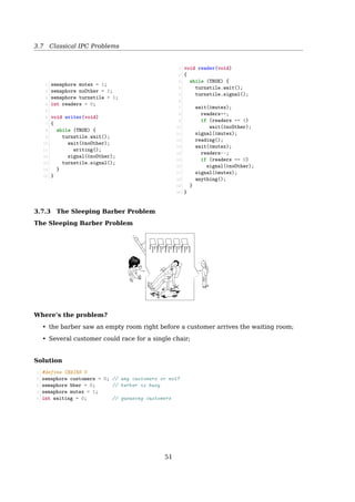 3.7 Classical IPC Problems
1. If 5 philosophers take_forks(i) at the same time, only one can get mutex.
2. The one who gets mutex sets his state to HUNGRY. And then,
3. test(i); try to get 2 forks.
(a) If his LEFT and RIGHT are not EATING, success to get 2 forks.
i. sets his state to EATING
ii. up(s[i]); The initial value of s(i) is 0.
Now, his LEFT and RIGHT will fail to get 2 forks, even if they could grab mutex.
(b) If either LEFT or RIGHT are EATING, fail to get 2 forks.
4. release mutex
5. down(s[i]);
(a) block if forks are not acquired
(b) eat() if 2 forks are acquired
6. After eat()ing, the philosopher doing put_forks(i) has to get mutex ﬁrst.
• because state[i] can be changed by more than one philosopher.
7. After getting mutex, set his state to THINKING
8. test(LEFT); see if LEFT can now eat?
(a) If LEFT is HUNGRY, and LEFT’s LEFT is not EATING, and LEFT’s RIGHT (me) is not EATING
i. set LEFT’s state to EATING
ii. up(s[LEFT]);
(b) If LEFT is not HUNGRY, or LEFT’s LEFT is EATING, or LEFT’s RIGHT (me) is EATING, LEFT
fails to get 2 forks.
9. test(RIGHT); see if RIGHT can now eat?
10. release mutex
The Dining Philosophers Problem
More Solutions
• If there is at least one leftie and at least one rightie, then deadlock is not possible
• Wikipedia: Dining philosophers problem
See also: [23, Dining philosophers problem]
51
 