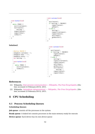 3.7 Classical IPC Problems
3.7.2 The Readers-Writers Problem
The Readers-Writers Problem
Constraint: no process may access the shared data for reading or writing while another
process is writing to it.
1 semaphore mutex = 1;
2 semaphore noOther = 1;
3 int readers = 0;
4
5 void writer(void)
6 {
7 while (TRUE) {
8 wait(noOther);
9 writing();
10 signal(noOther);
11 }
12 }
1 void reader(void)
2 {
3 while (TRUE) {
4 wait(mutex);
5 readers++;
6 if (readers == 1)
7 wait(noOther);
8 signal(mutex);
9 reading();
10 wait(mutex);
11 readers--;
12 if (readers == 0)
13 signal(noOther);
14 signal(mutex);
15 anything();
16 }
17 }
Starvation The writer could be blocked forever if there are always someone reading.
The Readers-Writers Problem
No starvation
1 semaphore mutex = 1;
2 semaphore noOther = 1;
3 semaphore turnstile = 1;
4 int readers = 0;
5
6 void writer(void)
7 {
8 while (TRUE) {
9 turnstile.wait();
10 wait(noOther);
11 writing();
12 signal(noOther);
13 turnstile.signal();
14 }
15 }
1 void reader(void)
2 {
3 while (TRUE) {
4 turnstile.wait();
5 turnstile.signal();
6
7 wait(mutex);
8 readers++;
9 if (readers == 1)
10 wait(noOther);
11 signal(mutex);
12 reading();
13 wait(mutex);
14 readers--;
15 if (readers == 0)
16 signal(noOther);
17 signal(mutex);
18 anything();
19 }
20 }
3.7.3 The Sleeping Barber Problem
The Sleeping Barber Problem
52
 