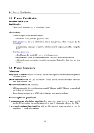 4.2 Scheduling
106 Chapter 3 Processes
ready queue CPU
I/O I/O queue I/O request
time slice
expired
fork a
child
wait for an
interrupt
interrupt
occurs
child
executes
Figure 3.7 Queueing-diagram representation of process scheduling.
In the ﬁrst two cases, the process eventually switches from the waiting state
to the ready state and is then put back in the ready queue. A process continues
this cycle until it terminates, at which time it is removed from all queues and
has its PCB and resources deallocated.
3.2.2 Schedulers
A process migrates among the various scheduling queues throughout its
lifetime. The operating system must select, for scheduling purposes, processes
from these queues in some fashion. The selection process is carried out by the
appropriate scheduler.
Often, in a batch system, more processes are submitted than can be executed
immediately. These processes are spooled to a mass-storage device (typically a
disk), where they are kept for later execution. The long-term scheduler, or job
scheduler, selects processes from this pool and loads them into memory for
execution. The short-term scheduler, or CPU scheduler, selects from among
the processes that are ready to execute and allocates the CPU to one of them.
The primary distinction between these two schedulers lies in frequency
of execution. The short-term scheduler must select a new process for the CPU
frequently. A process may execute for only a few milliseconds before waiting
for an I/O request. Often, the short-term scheduler executes at least once every
100 milliseconds. Because of the short time between executions, the short-term
scheduler must be fast. If it takes 10 milliseconds to decide to execute a process
for 100 milliseconds, then 10/(100 + 10) = 9 percent of the CPU is being used
(wasted) simply for scheduling the work.
The long-term scheduler executes much less frequently; minutes may sep-
arate the creation of one new process and the next. The long-term scheduler
controls the degree of multiprogramming (the number of processes in mem-
ory). If the degree of multiprogramming is stable, then the average rate of
process creation must be equal to the average departure rate of processes
4.2 Scheduling
Scheduling
• Scheduler uses scheduling algorithm to choose a process from the ready queue
• Scheduling doesn’t matter much on simple PCs, because
1. Most of the time there is only one active process
2. The CPU is too fast to be a scarce resource any more
• Scheduler has to make eﬀicient use of the CPU because process switching is expen-
sive
1. User mode → kernel mode
2. Save process state, registers, memory map...
3. Selecting a new process to run by running the scheduling algorithm
4. Load the memory map of the new process
5. The process switch usually invalidates the entire memory cache
Scheduling Algorithm Goals
All systems
Fairness giving each process a fair share of the CPU
Policy enforcement seeing that stated policy is carried out
Balance keeping all parts of the system busy
Batch systems
Throughput maximize jobs per hour
Turnaround time minimize time between submission and termination
CPU utilization keep the CPU busy all the time
Interactive systems
55
 