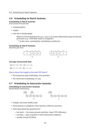 4.3 Process Behavior
Response time respond to requests quickly
Proportionality meet users’ expectations
Real-time systems
Meeting deadlines avoid losing data
Predictability avoid quality degradation in multimedia systems
See also: [19, Sec. 2.4.1.5, Scheduling Algorithm Goals, p. 150].
4.3 Process Behavior
Process Behavior
CPU-bound vs. I/O-bound
Types of CPU bursts:
• long bursts – CPU bound (i.e. batch work)
• short bursts – I/O bound (i.e. emacs)
Long CPU burst
Short CPU burst
Waiting for I/O
(a)
(b)
Time
Fig. 2-37. Bursts of CPU usage alternate with periods of waiting
for I/O. (a) A CPU-bound process. (b) An I/O-bound process.
As CPUs get faster, processes tend to get more I/O-bound.
4.4 Process Classiﬁcation
Process Classiﬁcation
Traditionally
CPU-bound processes vs. I/O-bound processes
Alternatively
Interactive processes responsiveness
• command shells, editors, graphical apps
Batch processes no user interaction, run in background, often penalized by the sched-
uler
• programming language compilers, database search engines, scientiﬁc computa-
tions
Real-time processes video and sound apps, robot controllers, programs that collect data
from physical sensors
56
 