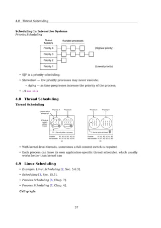 4.5 Process Schedulers
• should never be blocked by lower-priority processes
• should have a short guaranteed response time with a minimum variance
The two classiﬁcations we just oﬀered are somewhat independent. For instance, a
batch process can be either I/O-bound (e.g., a database server) or CPU-bound (e.g., an
image-rendering program).
While real-time programs are explicitly recognized as such by the scheduling algorithm
in Linux, there is no easy way to distinguish between interactive and batch programs. The
Linux 2.6 scheduler implements a sophisticated heuristic algorithm based on the past
behavior of the processes to decide whether a given process should be considered as
interactive or batch. Of course, the scheduler tends to favor interactive processes over
batch ones.
4.5 Process Schedulers
Schedulers
Long-term scheduler (or job scheduler) selects which processes should be brought into
the ready queue.
Short-term scheduler (or CPU scheduler) selects which process should be executed
next and allocates CPU.
Midium-term scheduler swapping.
• LTS is responsible for a good process mix of I/O-bound and CPU-bound process lead-
ing to best performance.
• Time-sharing systems, e.g. UNIX, often have no long-term scheduler.
Nonpreemptive vs. preemptive
A nonpreemptive scheduling algorithm lets a process run as long as it wants until it
blocks (I/O or waiting for another process) or until it voluntarily releases the CPU.
A preemptive scheduling algorithm will forcibly suspend a process after it runs for
sometime. — clock interruptable
4.6 Scheduling In Batch Systems
Scheduling In Batch Systems
First-Come First-Served
• nonpreemptive
• simple
• also has a disadvantage
What if a CPU-bound process (e.g. runs 1s at a time) followed by many I/O-bound
processes (e.g. 1000 disk reads to complete)?
* In this case, a preemptive scheduling is preferred.
57
 