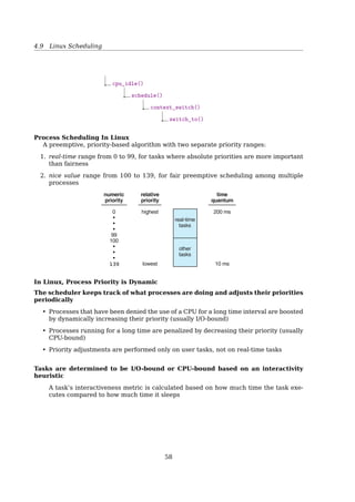 4.7 Scheduling In Interactive Systems
Scheduling In Batch Systems
Shortest Job First
(a)
8
A
4
B
4
C
4
D
(b)
8
A
4
B
4
C
4
D
Fig. 2-39. An example of shortest job first scheduling. (a) Run-
ning four jobs in the original order. (b) Running them in shortest
job first order.
Average turnaround time
(a) (8 + 12 + 16 + 20) ÷ 4 = 14
(b) (4 + 8 + 12 + 20) ÷ 4 = 11
How to know the length of the next CPU burst?
• For long-term (job) scheduling, user provides
• For short-term scheduling, no way
4.7 Scheduling In Interactive Systems
Scheduling In Interactive Systems
Round-Robin Scheduling
(a)
Current
process
Next
process
B F D G A
(b)
Current
process
F D G A B
Fig. 2-41. Round-robin scheduling. (a) The list of runnable
processes. (b) The list of runnable processes after B uses up its
quantum.
• Simple, and most widely used;
• Each process is assigned a time interval, called its quantum;
• How long shoud the quantum be?
– too short — too many process switches, lower CPU eﬀiciency;
– too long — poor response to short interactive requests;
– usually around 20 ∼ 50ms.
Scheduling In Interactive Systems
Priority Scheduling
Priority 4
Priority 3
Priority 2
Priority 1
Queue
headers
Runable processes
(Highest priority)
(Lowest priority)
Fig. 2-42. A scheduling algorithm with four priority classes.58
 