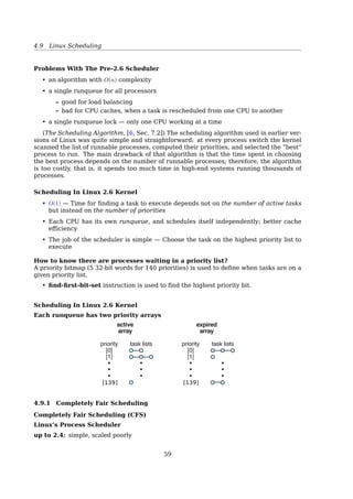 4.8 Thread Scheduling
• SJF is a priority scheduling;
• Starvation — low priority processes may never execute;
– Aging — as time progresses increase the priority of the process;
$ man nice
4.8 Thread Scheduling
Thread Scheduling
Process A Process B Process BProcess A
1. Kernel picks a process 1. Kernel picks a thread
Possible: A1, A2, A3, A1, A2, A3
Also possible: A1, B1, A2, B2, A3, B3
Possible: A1, A2, A3, A1, A2, A3
Not possible: A1, B1, A2, B2, A3, B3
(a) (b)
Order in which
threads run
2. Runtime
system
picks a
thread
1 2 3 1 3 2
Fig. 2-43. (a) Possible scheduling of user-level threads with a 50-
msec process quantum and threads that run 5 msec per CPU burst.
(b) Possible scheduling of kernel-level threads with the same
characteristics as (a).
• With kernel-level threads, sometimes a full context switch is required
• Each process can have its own application-speciﬁc thread scheduler, which usually
works better than kernel can
4.9 Linux Scheduling
• [17, Sec. 5.6.3, Example: Linux Scheduling].
• [17, Sec. 15.5, Scheduling].
• [2, Chap. 7, Process Scheduling].
• [11, Chap. 4, Process Scheduling].
Call graph:
cpu_idle()
schedule()
context_switch()
switch_to()
Process Scheduling In Linux
A preemptive, priority-based algorithm with two separate priority ranges:
1. real-time range (0 ∼ 99), for tasks where absolute priorities are more important than
fairness
59
 