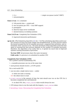 4.9 Linux Scheduling
2. nice value range (100 ∼ 139), for fair preemptive scheduling among multiple processes
In Linux, Process Priority is Dynamic
The scheduler keeps track of what processes are doing and adjusts their priorities
periodically
• Processes that have been denied the use of a CPU for a long time interval are boosted
by dynamically increasing their priority (usually I/O-bound)
• Processes running for a long time are penalized by decreasing their priority (usually
CPU-bound)
• Priority adjustments are performed only on user tasks, not on real-time tasks
Tasks are determined to be I/O-bound or CPU-bound based on an interactivity
heuristic
A task’s interactiveness metric is calculated based on how much time the task exe-
cutes compared to how much time it sleeps
Problems With The Pre-2.6 Scheduler
• an algorithm with O(n) complexity
• a single runqueue for all processors
– good for load balancing
– bad for CPU caches, when a task is rescheduled from one CPU to another
• a single runqueue lock — only one CPU working at a time
The scheduling algorithm used in earlier versions of Linux was quite simple and straight-
forward: at every process switch the kernel scanned the list of runnable processes, com-
puted their priorities, and selected the ”best” process to run. The main drawback of that
algorithm is that the time spent in choosing the best process depends on the number of
runnable processes; therefore, the algorithm is too costly, that is, it spends too much time
in high-end systems running thousands of processes[2, Sec. 7.2, The Scheduling Algo-
rithm].
60
 