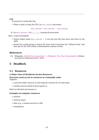 4.9 Linux Scheduling
Scheduling In Linux 2.6 Kernel
• O(1) — Time for ﬁnding a task to execute depends not on the number of active tasks
but instead on the number of priorities
• Each CPU has its own runqueue, and schedules itself independently; better cache
eﬀiciency
• The job of the scheduler is simple — Choose the task on the highest priority list to
execute
How to know there are processes waiting in a priority list?
A priority bitmap (5 32-bit words for 140 priorities) is used to deﬁne when tasks are on a
given priority list.
• find-first-bit-set instruction is used to ﬁnd the highest priority bit.
Scheduling In Linux 2.6 Kernel
Each runqueue has two priority arrays
4.9.1 Completely Fair Scheduling
Completely Fair Scheduling (CFS)
Linux’s Process Scheduler
up to 2.4: simple, scaled poorly
• O(n)
• non-preemptive
• single run queue (cache? SMP?)
from 2.5 on: O(1) scheduler
140 priority lists — scaled well
one run queue per CPU — true SMP support
preemptive
ideal for large server workloads
showed latency on desktop systems
from 2.6.23 on: Completely Fair Scheduler (CFS)
improved interactive performance
61
 