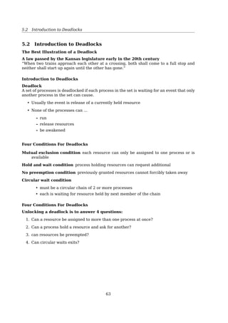 5 Deadlock
5.1 Resources
A Major Class of Deadlocks Involve Resources
Processes need access to resources in reasonable order
Suppose...
• a process holds resource A and requests resource B. At same time,
• another process holds B and requests A
Both are blocked and remain so
Examples of computer resources
• printers
• memory space
• data (e.g. a locked record in a DB)
• semaphores
Resources
typedef int semaphore;
semaphore resource 1; semaphore resource 1;
semaphore resource 2; semaphore resource 2;
void process A(void) { void process A(void) {
down(resource 1); down(resource 1);
down(resource 2); down(resource 2);
use both resources( ); use both resources( );
up(resource 2); up(resource 2);
up(resource 1); up(resource 1);
} }
void process B(void) { void process B(void) {
down(resource 1); down(resource 2);
down(resource 2); down(resource 1);
use both resources( ); use both resources( );
up(resource 2); up(resource 1);
up(resource 1); up(resource 2);
} }
(a) (b)
Fig. 3-2. (a) Deadlock-free code. (b) Code with a potential
deadlock.
D
eadlock!
63
 