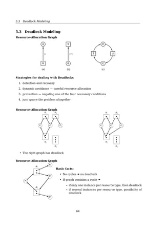 5.2 Introduction to Deadlocks
Resources
Deadlocks occur when ...
processes are granted exclusive access to resources
e.g. devices, data records, ﬁles, ...
Preemptable resources can be taken away from a process with no ill eﬀects
e.g. memory
Nonpreemptable resources will cause the process to fail if taken away
e.g. CD recorder
In general, deadlocks involve nonpreemptable resources.
Resources
Sequence of events required to use a resource
request « use « release
open() close()
allocate() free()
What if request is denied?
Requesting process
• may be blocked
• may fail with error code
5.2 Introduction to Deadlocks
The Best Illustration of a Deadlock
A law passed by the Kansas legislature early in the 20th century
“When two trains approach each other at a crossing, both shall come to a full stop and
neither shall start up again until the other has gone.”
Introduction to Deadlocks
Deadlock
A set of processes is deadlocked if each process in the set is waiting for an event that only
another process in the set can cause.
• Usually the event is release of a currently held resource
• None of the processes can ...
– run
– release resources
– be awakened
64
 
