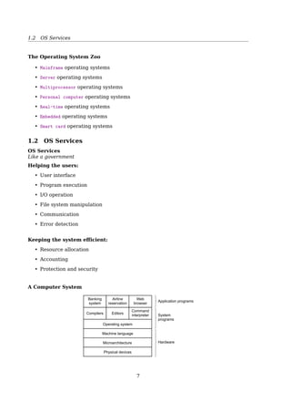 1.1 What’s an Operating System
Abstractions
To hide the complexity of the actual implementationsSection 1.10 Summary 25
Figure 1.18
Some abstractions pro-
vided by a computer
system. A major theme
in computer systems is to
provide abstract represen-
tations at different levels to
hide the complexity of the
actual implementations.
Main memory I/O devicesProcessorOperating system
Processes
Virtual memory
Files
Virtual machine
Instruction set
architecture
sor that performs just one instruction at a time. The underlying hardware is far
more elaborate, executing multiple instructions in parallel, but always in a way
that is consistent with the simple, sequential model. By keeping the same execu-
tion model, different processor implementations can execute the same machine
code, while offering a range of cost and performance.
On the operating system side, we have introduced three abstractions: ﬁles as
an abstraction of I/O, virtual memory as an abstraction of program memory, and
processes as an abstraction of a running program. To these abstractions we add
a new one: the virtual machine, providing an abstraction of the entire computer,
including the operating system, the processor, and the programs. The idea of a
virtual machine was introduced by IBM in the 1960s, but it has become more
prominent recently as a way to manage computers that must be able to run
programs designed for multiple operating systems (such as Microsoft Windows,
MacOS, and Linux) or different versions of the same operating system.
We will return to these abstractions in subsequent sections of the book.
1.10 Summary
A computer system consists of hardware and systems software that cooperate
to run application programs. Information inside the computer is represented as
groups of bits that are interpreted in different ways, depending on the context.
Programs are translated by other programs into different forms, beginning as
ASCII text and then translated by compilers and linkers into binary executable
ﬁles.
Processors read and interpret binary instructions that are stored in main
memory. Since computers spend most of their time copying data between memory,
I/O devices, and the CPU registers, the storage devices in a system are arranged
in a hierarchy, with the CPU registers at the top, followed by multiple levels
of hardware cache memories, DRAM main memory, and disk storage. Storage
devices that are higher in the hierarchy are faster and more costly per bit than
those lower in the hierarchy. Storage devices that are higher in the hierarchy serve
as caches for devices that are lower in the hierarchy. Programmers can optimize
the performance of their C programs by understanding and exploiting the memory
hierarchy.
See also: [3, Sec. 1.9.2, The Importance of Abstractions in Computer Systems]
System Goals
Convenient vs. Eﬀicient
• Convenient for the user — for PCs
• Eﬀicient — for mainframes, multiusers
• UNIX
- Started with keyboard + printer, none paid to convenience
- Now, still concentrating on eﬀiciency, with GUI support
History of Operating Systems
1401 7094 1401
(a) (b) (c) (d) (e) (f)
Card
reader
Tape
drive Input
tape
Output
tape
System
tape
Printer
Fig. 1-2. An early batch system. (a) Programmers bring cards to
1401. (b) 1401 reads batch of jobs onto tape. (c) Operator carries
input tape to 7094. (d) 7094 does computing. (e) Operator carries
output tape to 1401. (f) 1401 prints output.
1945 - 1955 First generation
- vacuum tubes, plug boards
1955 - 1965 Second generation
- transistors, batch systems
1965 - 1980 Third generation
7
 