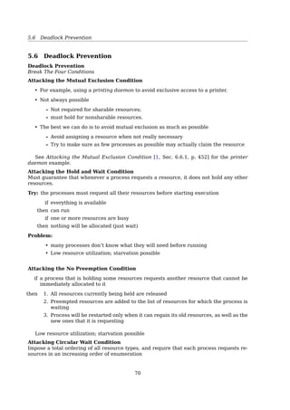 5.5 Deadlock Avoidance
A
B
C
3
2
2
9
4
7
Free: 3
(a)
A
B
C
3
4
2
9
4
7
Free: 1
(b)
A
B
C
3
0 ––
2
9
7
Free: 5
(c)
A
B
C
3
0
7
9
7
Free: 0
(d)
–
A
B
C
3
0
0
9
–
Free: 7
(e)
Has Max Has Max Has Max Has Max Has Max
Fig. 3-9. Demonstration that the state in (a) is safe.
1. Given totally 10 resources, for process A, B, C:
• A has 3, and need 6 more
• B has 2, and need 2 more
• C has 2, and need 5 more
• 3 left available
2. allocate 1 to A,
• A has 4, and need 5 more
• B unchange
• C unchange
• 2 left available
3. ...
Deadlock Avoidance
The Banker’s Algorithm for a Single Resource
The banker’s algorithm considers each request as it occurs, and sees if granting it leads
to a safe state.
A
B
C
D
0
0
0
0
6
Has Max
5
4
7
Free: 10
A
B
C
D
1
1
2
4
6
Has Max
5
4
7
Free: 2
A
B
C
D
1
2
2
4
6
Has Max
5
4
7
Free: 1
(a) (b) (c)
Fig. 3-11. Three resource allocation states: (a) Safe. (b) Safe.
(c) Unsafe.
unsafe!
unsafe ̸= deadlock
Deadlock Avoidance
The Banker’s Algorithm for Multiple Resources
ProcessTape
drives
Plotters
A
B
C
D
E
3
0
1
1
0
0
1
1
1
0
1
0
1
0
0
1
0
0
1
0
E = (6342)
P = (5322)
A = (1020)
Resources assigned
ProcessTape
drives
Plotters
A
B
C
D
E
1
0
3
0
2
1
1
1
0
1
0
1
0
1
1
0
2
0
0
0
Resources still needed
ScannersCD
RO
M
s
ScannersCD
RO
M
s
Fig. 3-12. The banker’s algorithm with multiple resources.70
 