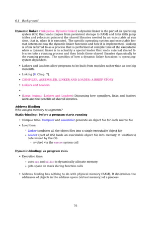 6.1 Background
Stack Heap
compile-time allocation run-time allocation
auto clean-up you clean-up
inﬂexible ﬂexible
smaller bigger
quicker slower
How large is the ...
stack: ulimit -s
heap: could be as large as your virtual memory
text|data|bss: size a.out
Multi-step Processing of a User Program
When is space allocated?
7.1 Background 281
dynamic
linking
source
program
object
module
linkage
editor
load
module
loader
in-memory
binary
memory
image
other
object
modules
compile
time
load
time
execution
time (run
time)
compiler or
assembler
system
library
dynamically
loaded
system
library
Figure 7.3 Multistep processing of a user program.
7.1.3 Logical Versus Physical Address Space
An address generated by the CPU is commonly referred to as a logical address,
whereas an address seen by the memory unit—that is, the one loaded into
the memory-address register of the memory—is commonly referred to as a
physical address.
The compile-time and load-time address-binding methods generate iden-
tical logical and physical addresses. However, the execution-time address-
binding scheme results in differing logical and physical addresses. In this case,
we usually refer to the logical address as a virtual address. We use logical address
and virtual address interchangeably in this text. The set of all logical addresses
generated by a program is a logical address space; the set of all physical
addresses corresponding to these logical addresses is a physical address space.
Thus, in the execution-time address-binding scheme, the logical and physical
address spaces differ.
The run-time mapping from virtual to physical addresses is done by a
hardware device called the memory-management unit (MMU). We can choose
from many different methods to accomplish thsi mapping, as we discuss in
Static: before program start running
• Compile time
• Load time
Dynamic: as program runs
• Execution time
Compiler The name ”compiler” is primarily used for programs that translate source code
from a high-level programming language to a lower level language (e.g., assembly
language or machine code)[22].
Assembler An assembler creates object code by translating assembly instruction mnemon-
ics into opcodes, and by resolving symbolic names for memory locations and other
entities[21].
76
 