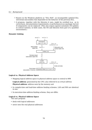 6.1 Background
Compile time: Compiler and assembler generate an object ﬁle for each source ﬁle
Load time:
• Linker combines all the object ﬁles into a single executable object ﬁle
• Loader (part of OS) loads an executable object ﬁle into memory at location(s)
determined by the OS
- invoked via the execve system call
Dynamic-binding: as program runs
• Execution time:
– uses new and malloc to dynamically allocate memory
– gets space on stack during function calls
• Address binding has nothing to do with physical memory (RAM). It determines the
addresses of objects in the address space (virtual memory) of a process.
Static loading
• The entire program and all data of a process must be in physical memory for the
process to execute
• The size of a process is thus limited to the size of physical memory670 Chapter 7 Linking
main2.c vector.h
libvector.a libc.a
addvec.o printf.o and any other
modules called by printf.o
main2.o
Translators
(cpp, cc1, as)
Linker (ld)
p2 Fully linked
executable object file
Relocatable
object files
Source files
Static libraries
Figure 7.7 Linking with static libraries.
To build the executable, we would compile and link the input ﬁles main.o and
libvector.a:
unix gcc -O2 -c main2.c
unix gcc -static -o p2 main2.o ./libvector.a
Figure 7.7 summarizes the activity of the linker. The -static argument tells
the compiler driver that the linker should build a fully linked executable object ﬁle
that can be loaded into memory and run without any further linking at load time.
When the linker runs, it determines that the addvec symbol deﬁned by addvec.o
is referenced by main.o, so it copies addvec.o into the executable. Since the
program doesn’t reference any symbols deﬁned by multvec.o, the linker does
not copy this module into the executable. The linker also copies the printf.o
module from libc.a, along with a number of other modules from the C run-time
system.
7.6.3 How Linkers Use Static Libraries to Resolve References
While static libraries are useful and essential tools, they are also a source of
confusion to programmers because of the way the Unix linker uses them to resolve
external references. During the symbol resolution phase, the linker scans the
relocatable object ﬁles and archives left to right in the same sequential order that
Dynamic Linking
A dynamic linker is actually a special loader that loads external shared libraries into a
running process
• Small piece of code, stub, used to locate the appropriate memory-resident library
routine
• Only one copy in memory
• Don’t have to re-link after a library update
78
 