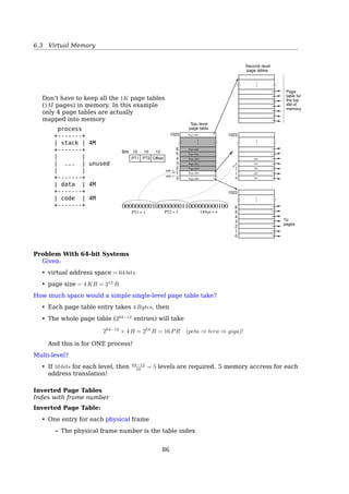6.3 Virtual Memory
31 12 11 0
+--------------------------------------+-------+---+-+-+---+-+-+-+
| | | | | | |U|R| |
| PAGE FRAME ADDRESS 31..12 | AVAIL |0 0|D|A|0 0|/|/|P|
| | | | | | |S|W| |
+--------------------------------------+-------+---+-+-+---+-+-+-+
P - PRESENT
R/W - READ/WRITE
U/S - USER/SUPERVISOR
A - ACCESSED
D - DIRTY
AVAIL - AVAILABLE FOR SYSTEMS PROGRAMMER USE
NOTE: 0 INDICATES INTEL RESERVED. DO NOT DEFINE.
Page Table
• Page table is kept in main memory
• Usually one page table for each process
• Page-table base register (PTBR): A pointer to the page table is stored in PCB
• Page-table length register (PRLR): indicates size of the page table
• Slow
– Requires two memory accesses. One for the page table and one for the data/instruction.
• TLB
Translation Lookaside Buﬀer (TLB)
Fact: 80-20 rule
• Only a small fraction of the PTEs are heavily read; the rest are barely used at all
296 Chapter 7 Main Memory
page table
f
CPU
logical
address
p d
f d
physical
address
physical
memory
p
TLB miss
page
number
frame
number
TLB hit
TLB
Figure 7.11 Paging hardware with TLB.
contain valid virtual addresses but have incorrect or invalid physical addresses
left over from the previous process.
The percentage of times that a particular page number is found in the TLB
is called the hit ratio. An 80-percent hit ratio, for example, means that we
ﬁnd the desired page number in the TLB 80 percent of the time. If it takes 20
nanoseconds to search the TLB and 100 nanoseconds to access memory, then
a mapped-memory access takes 120 nanoseconds when the page number is
in the TLB. If we fail to ﬁnd the page number in the TLB (20 nanoseconds),
then we must ﬁrst access memory for the page table and frame number (100
nanoseconds) and then access the desired byte in memory (100 nanoseconds),
for a total of 220 nanoseconds. To ﬁnd the effective memory-access time, we
weight the case by its probability:
effective access time = 0.80 × 120 + 0.20 × 220
= 140 nanoseconds.
In this example, we suffer a 40-percent slowdown in memory-access time (from
100 to 140 nanoseconds).
Multilevel Page Tables
86
 