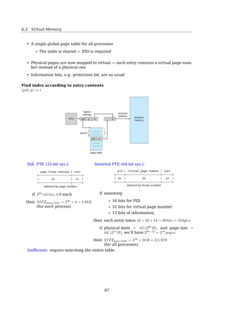 6.3 Virtual Memory
• a 1M-entry page table eats 4M memory
• while 100 processes running, 400M memory
is gone for page tables
• avoid keeping all the page tables in memory
all the time
A two-level scheme:
page number | page offset
+----------+----------+------------+
| p1 | p2 | d |
+----------+----------+------------+
10 10 12
| |
| ‘- pointing to 1k frames
‘-- pointing to 1k page tables
300 Chapter 7 Main Memory
•
•
•
•
•
•
outer page
table
page of
page table
page table
memory
929
900
929
900
708
500
100
1
0
•
•
•
100
708
•
•
•
•
•
•
•
•
•
•
•
•
•
•
•
•
•
•
•
•
•
•
•
•
•
•
•
1
500
Figure 7.14 A two-level page-table scheme.
a 32-bit logical address space and a page size of 4 KB. A logical address is
divided into a page number consisting of 20 bits and a page offset consisting
of 12 bits. Because we page the page table, the page number is further divided
into a 10-bit page number and a 10-bit page offset. Thus, a logical address is as
follows:
p1 p2 d
page number page offset
10 10 12
where p1 is an index into the outer page table and p2 is the displacement
within the page of the inner page table. The address-translation method for this
architecture is shown in Figure 7.15. Because address translation works from
the outer page table inward, this scheme is also known as a forward-mapped
page table.
The VAX architecture supports a variation of two-level paging. The VAX is
a 32-bit machine with a page size of 512 bytes. The logical address space of a
process is divided into four equal sections, each of which consists of 230
bytes.
Each section represents a different part of the logical address space of a process.
The ﬁrst 2 high-order bits of the logical address designate the appropriate
section. The next 21 bits represent the logical page number of that section, and
the ﬁnal 9 bits represent an offset in the desired page. By partitioning the page
p1: is an index into the outer page table
p2: is the displacement within the page of the outer page table
• Split one huge page table into 1k small page tables
– i.e. the huge page table has 1k entries.
– Each entry keeps a page frame number of a small page table.
• Each small page table has 1k entries
– Each entry keeps a page frame number of a physical frame.
Two-Level Page Tables
Example
87
 
