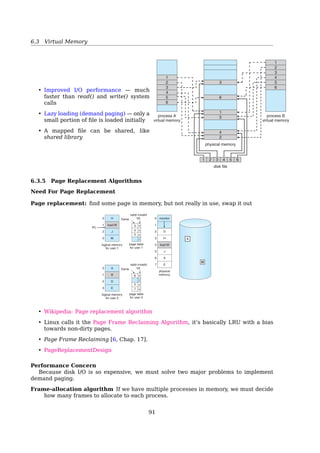 6.3 Virtual Memory
6.3.2 Demand Paging
Demand Paging
With demand paging, the size of the LAS is no longer constrained by physical
memory
• Bring a page into memory only when it is needed
– Less I/O needed
– Less memory needed
– Faster response
– More users
• Page is needed ⇒ reference to it
– invalid reference ⇒ abort
– not-in-memory ⇒ bring to memory
• Lazy swapper never swaps a page into memory unless page will be needed
– Swapper deals with entire processes
– Pager (Lazy swapper) deals with pages
Demand paging: In the purest form of paging, processes are started up with none of
their pages in memory. As soon as the CPU tries to fetch the ﬁrst instruction, it
gets a page fault, causing the operating system to bring in the page containing the
ﬁrst instruction. Other page faults for global variables and the stack usually follow
quickly. After a while, the process has most of the pages it needs and settles down to
run with relatively few page faults. This strategy is called demand paging because
pages are loaded only on demand, not in advance ([19, Sec. 3.4.8, P. 207].
Valid-Invalid Bit
When Some Pages Are Not In Memory
324 Chapter 8 Virtual Memory
8.2.1 Basic Concepts
When a process is to be swapped in, the pager guesses which pages will be
used before the process is swapped out again. Instead of swapping in a whole
process, the pager brings only those pages into memory. Thus, it avoids reading
into memory pages that will not be used anyway, decreasing the swap time
and the amount of physical memory needed.
With this scheme, we need some form of hardware support to distinguish
between the pages that are in memory and the pages that are on the disk.
The valid–invalid bit scheme described in Section 7.4.3 can be used for this
purpose. This time, however, when this bit is set to “valid,” the associated page
is both legal and in memory. If the bit is set to “invalid,” the page either is not
valid (that is, not in the logical address space of the process) or is valid but
is currently on the disk. The page-table entry for a page that is brought into
memory is set as usual, but the page-table entry for a page that is not currently
in memory is either simply marked invalid or contains the address of the page
on disk. This situation is depicted in Figure 8.5.
Notice that marking a page invalid will have no effect if the process never
attempts to access that page. Hence, if we guess right and page in all and only
those pages that are actually needed, the process will run exactly as though we
had brought in all pages. While the process executes and accesses pages that
are memory resident, execution proceeds normally.
B
D
D E
F
H
logical
memory
valid–invalid
bitframe
page table
1
0 4
62
3
4
5 9
6
7
1
0
2
3
4
5
6
7
i
v
v
i
i
v
i
i
physical memory
A
A BC
C
F G HF
1
0
2
3
4
5
6
7
9
8
10
11
12
13
14
15
A
C
E
G
Figure 8.5 Page table when some pages are not in main memory.
91
 