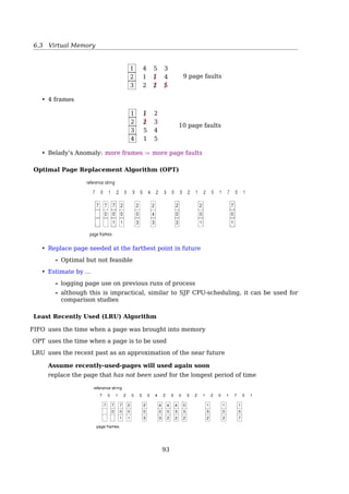 6.3 Virtual Memory
• Improved I/O performance — much
faster than read() and write() system
calls
• Lazy loading (demand paging) — only a
small portion of ﬁle is loaded initially
• A mapped ﬁle can be shared, like
shared library
virtual memory and can be seen by all others that map the same section of
the ﬁle. Given our earlier discussions of virtual memory, it should be clear
how the sharing of memory-mapped sections of memory is implemented:
the virtual memory map of each sharing process points to the same page of
physical memory—the page that holds a copy of the disk block. This memory
sharing is illustrated in Figure 8.23. The memory-mapping system calls can
also support copy-on-write functionality, allowing processes to share a ﬁle in
read-only mode but to have their own copies of any data they modify. So that
process A
virtual memory
1
1
1 2 3 4 5 6
2
3
3
4
5
5
4
2
6
6
1
2
3
4
5
6
process B
virtual memory
physical memory
disk file
Figure 8.23 Memory-mapped ﬁles.
6.3.5 Page Replacement Algorithms
Need For Page Replacement
Page replacement: ﬁnd some page in memory, but not really in use, swap it out332 Chapter 8 Virtual Memory
monitor
load M
physical
memory
1
0
2
3
4
5
6
7
H
load M
J
M
logical memory
for user 1
0
PC
1
2
3 B
M
valid–invalid
bitframe
page table
for user 1
i
A
B
D
E
logical memory
for user 2
0
1
2
3
valid–invalid
bitframe
page table
for user 2
i
4
3
5
v
v
v
7
2 v
v
6 v
D
H
J
A
E
Figure 8.9 Need for page replacement.
Over-allocation of memory manifests itself as follows. While a user process
is executing, a page fault occurs. The operating system determines where the
desired page is residing on the disk but then ﬁnds that there are no free frames
on the free-frame list; all memory is in use (Figure 8.9).
The operating system has several options at this point. It could terminate
the user process. However, demand paging is the operating system’s attempt to
improve the computer system’s utilization and throughput. Users should not
be aware that their processes are running on a paged system—paging should
be logically transparent to the user. So this option is not the best choice.
The operating system could instead swap out a process, freeing all its
frames and reducing the level of multiprogramming. This option is a good one
in certain circumstances, and we consider it further in Section 8.6. Here, we
discuss the most common solution: page replacement.
8.4.1 Basic Page Replacement
Page replacement takes the following approach. If no frame is free, we ﬁnd
one that is not currently being used and free it. We can free a frame by writing
its contents to swap space and changing the page table (and all other tables) to
indicate that the page is no longer in memory (Figure 8.10). We can now use
the freed frame to hold the page for which the process faulted. We modify the
page-fault service routine to include page replacement:
1. Find the location of the desired page on the disk.
2. Find a free frame:
a. If there is a free frame, use it.
Linux calls it the Page Frame Reclaiming Algorithm10
, it’s basically LRU with a bias
towards non-dirty pages.
See also
• [33, Page replacement algorithm]
• [2, Chap. 17, Page Frame Reclaiming].
• PageReplacementDesign11
10http://stackoverflow.com/questions/5889825/page-replacement-algorithm
11http://linux-mm.org/PageReplacementDesign
93
 