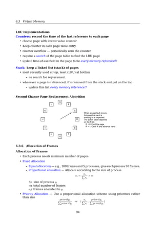 6.3 Virtual Memory
Performance Concern
Because disk I/O is so expensive, we must solve two major problems to implement
demand paging.
Frame-allocation algorithm If we have multiple processes in memory, we must decide
how many frames to allocate to each process.
Page-replacement algorithm When page replacement is required, we must select the
frames that are to be replaced.
Performance
We want an algorithm resulting in lowest page-fault rate
• Is the victim page modiﬁed?
• Pick a random page to swap out?
• Pick a page from the faulting process’ own pages? Or from others?
Page-Fault Frequency Scheme
Establish ”acceptable” page-fault rate
FIFO Page Replacement Algorithm
• Maintain a linked list (FIFO queue) of all pages
– in order they came into memory
• Page at beginning of list replaced
• Disadvantage
– The oldest page may be often used
– Belady’s anomaly
94
 