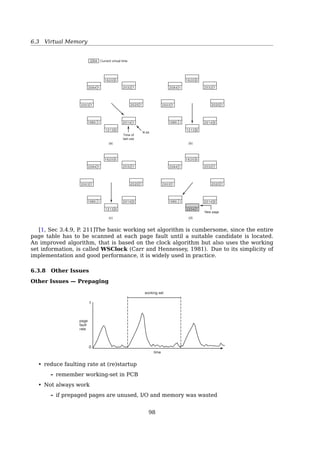 6.3 Virtual Memory
Demand Paging and Thrashing
Locality Model
• A locality is a set of pages that are ac-
tively used together
• Process migrates from one locality to
another
350 Chapter 8 Virtual Memory
18
20
22
24
26
28
30
32
34
pagenumbersmemoryaddress
execution time
Figure 8.19 Locality in a memory-reference pattern.
is to examine the most recent page references. The set of pages in the most
recent page references is the working set (Figure 8.20). If a page is in active
use, it will be in the working set. If it is no longer being used, it will drop from
the working set time units after its last reference. Thus, the working set is an
approximation of the program’s locality.
For example, given the sequence of memory references shown in Figure
8.20, if = 10 memory references, then the working set at time t1 is {1, 2, 5,
6, 7}. By time t2, the working set has changed to {3, 4}.
The accuracy of the working set depends on the selection of . If is too
small, it will not encompass the entire locality; if is too large, it may overlap
locality in a memory reference pattern
Why does thrashing occur?
∑
i=(0,n)
Localityi  total memory size
Working-Set Model
Working Set (WS) The set of pages that a process is currently(∆) using. (≈ locality)8.6 Thrashing 351
page reference table
. . . 2 6 1 5 7 7 7 7 5 1 6 2 3 4 1 2 3 4 4 4 3 4 3 4 4 4 1 3 2 3 4 4 4 3 4 4 4 . . .
Δ
t1
WS(t1
) = {1,2,5,6,7}
Δ
t2
WS(t2
) = {3,4}
Figure 8.20 Working-set model.
several localities. In the extreme, if is inﬁnite, the working set is the set of
pages touched during the process execution.
The most important property of the working set, then, is its size. If we
compute the working-set size, WSSi , for each process in the system, we can
then consider that
D = WSSi ,
where D is the total demand for frames. Each process is actively using the pages
in its working set. Thus, process i needs WSSi frames. If the total demand is
greater than the total number of available frames (D  m), thrashing will occur,
because some processes will not have enough frames.
Once has been selected, use of the working-set model is simple. The
operating system monitors the working set of each process and allocates to
that working set enough frames to provide it with its working-set size. If there
are enough extra frames, another process can be initiated. If the sum of the
working-set sizes increases, exceeding the total number of available frames,
the operating system selects a process to suspend. The process’s pages are
written out (swapped), and its frames are reallocated to other processes. The
suspended process can be restarted later.
This working-set strategy prevents thrashing while keeping the degree of
multiprogramming as high as possible. Thus, it optimizes CPU utilization.
The difﬁculty with the working-set model is keeping track of the working
set. The working-set window is a moving window. At each memory reference,
∆: Working-set window. In this example,
∆ = 10 memory access
WSS: Working-set size. WS(t1) = {
W SS=5
1, 2, 5, 6, 7}
• The accuracy of the working set depends on the selection of ∆
• Thrashing, if
∑
WSSi  SIZEtotal memory
98
 