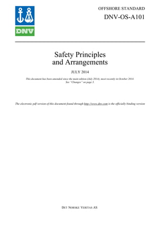 DET NORSKE VERITAS AS
The electronic pdf version of this document found through http://www.dnv.com is the officially binding version
OFFSHORE STANDARD
DNV-OS-A101
Safety Principles
and Arrangements
JULY 2014
This document has been amended since the main edition (July 2014), most recently in October 2014.
See “Changes” on page 3.
 