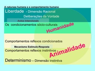 A natureza humana e o comportamento humano Humanidade Animalidade Mecanismo Estímulo-Resposta Actos intencionais Comportamentos reflexos instintivos Determinismo  – Dimensão instintiva Os  condicionamentos sócio-culturais Comportamentos reflexos condicionados Liberdade  - Dimensão Racional Deliberações da Vontade 