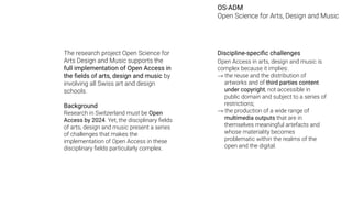 The research project Open Science for
Arts Design and Music supports the
full implementation of Open Access in
the ﬁelds of arts, design and music by
involving all Swiss art and design
schools.
Background
Research in Switzerland must be Open
Access by 2024. Yet, the disciplinary ﬁelds
of arts, design and music present a series
of challenges that makes the
implementation of Open Access in these
disciplinary ﬁelds particularly complex.
Discipline-speciﬁc challenges
Open Access in arts, design and music is
complex because it implies:
→ the reuse and the distribution of
artworks and of third parties content
under copyright, not accessible in
public domain and subject to a series of
restrictions;
→ the production of a wide range of
multimedia outputs that are in
themselves meaningful artefacts and
whose materiality becomes
problematic within the realms of the
open and the digital.
OS-ADM
Open Science for Arts, Design and Music
 