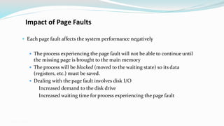 GMU – CS 571
Impact of Page Faults
 Each page fault affects the system performance negatively
 The process experiencing the page fault will not be able to continue until
the missing page is brought to the main memory
 The process will be blocked (moved to the waiting state) so its data
(registers, etc.) must be saved.
 Dealing with the page fault involves disk I/O
 Increased demand to the disk drive
 Increased waiting time for process experiencing the page fault
 