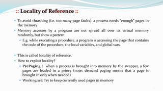 12
 To avoid thrashing (i.e. too many page faults), a process needs “enough” pages in
the memory
 Memory accesses by a program are not spread all over its virtual memory
randomly, but show a pattern
 E.g. while executing a procedure, a program is accessing the page that contains
the code of the procedure, the local variables, and global vars.
 This is called locality of reference.
 How to exploit locality?
 PrePaging : when a process is brought into memory by the swapper, a few
pages are loaded in a priory (note: demand paging means that a page is
brought in only when needed)
 Working set: Try to keep currently used pages in memory
 