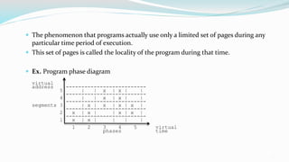 13
 The phenomenon that programs actually use only a limited set of pages during any
particular time period of execution.
 This set of pages is called the locality of the program during that time.
 Ex. Program phase diagram
virtual
address --------------------------
5 | | x | x | |
--------------------------
4 | | x | x | |
--------------------------
segments 3 | x | x | x | x |
--------------------------
2 x | x | | x | x |
--------------------------
1 x | x | | | |
1 2 3 4 5 virtual
phases time
 